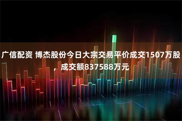广信配资 博杰股份今日大宗交易平价成交1507万股，成交额837588万元