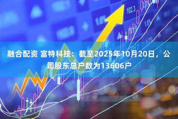 融合配资 富特科技：截至2025年10月20日，公司股东总户数为13606户