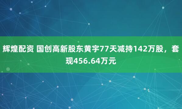 辉煌配资 国创高新股东黄宇77天减持142万股，套现456.64万元