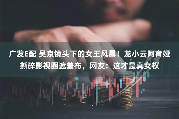 广发E配 吴京镜头下的女王风暴！龙小云阿育娅撕碎影视圈遮羞布，网友：这才是真女权