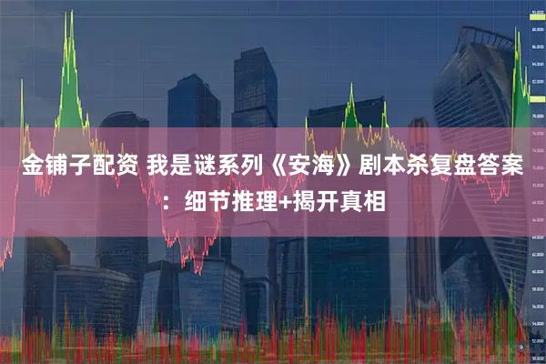 金铺子配资 我是谜系列《安海》剧本杀复盘答案：细节推理+揭开真相