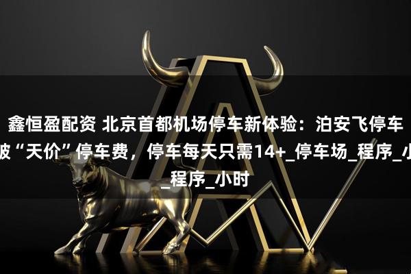 鑫恒盈配资 北京首都机场停车新体验：泊安飞停车打破“天价”停车费，停车每天只需14+_停车场_程序_小时