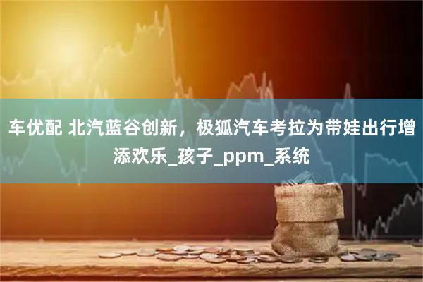 车优配 北汽蓝谷创新，极狐汽车考拉为带娃出行增添欢乐_孩子_ppm_系统