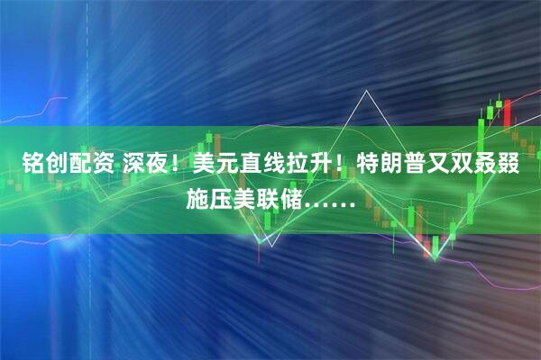 铭创配资 深夜！美元直线拉升！特朗普又双叒叕施压美联储……