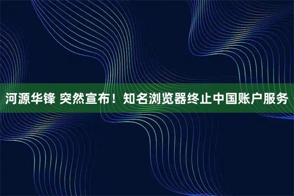河源华锋 突然宣布！知名浏览器终止中国账户服务