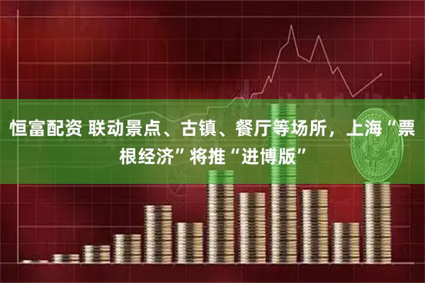 恒富配资 联动景点、古镇、餐厅等场所，上海“票根经济”将推“进博版”