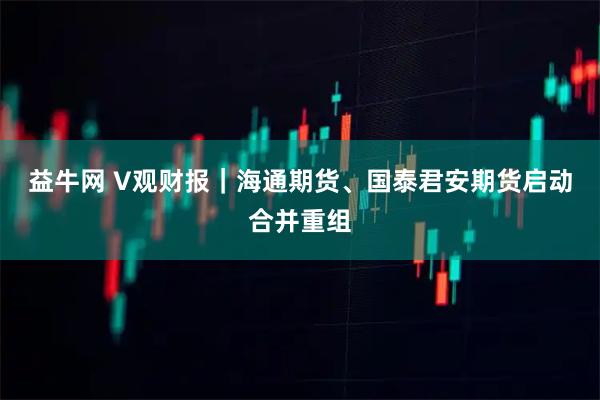 益牛网 V观财报｜海通期货、国泰君安期货启动合并重组