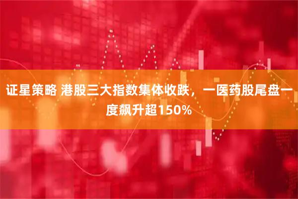 证星策略 港股三大指数集体收跌，一医药股尾盘一度飙升超150%