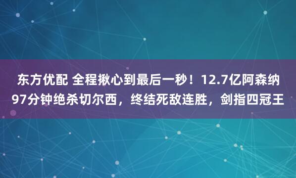 东方优配 全程揪心到最后一秒！12.7亿阿森纳97分钟绝杀切尔西，终结死敌连胜，剑指四冠王