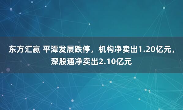 东方汇赢 平潭发展跌停，机构净卖出1.20亿元，深股通净卖出2.10亿元