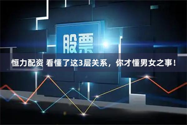 恒力配资 看懂了这3层关系，你才懂男女之事！
