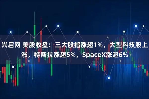 兴启网 美股收盘：三大股指涨超1%，大型科技股上涨，特斯拉涨超5%，SpaceX涨超6%